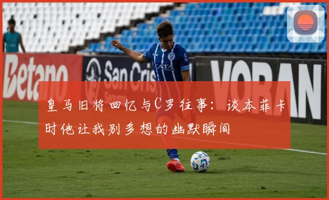 皇马旧将回忆与C罗往事：谈本菲卡时他让我别多想的幽默瞬间