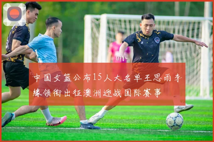 中国女篮公布15人大名单王思雨李缘领衔出征澳洲迎战国际赛事