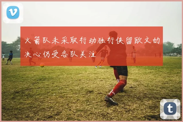火箭队未采取行动独行侠留欧文的决心仍受各队关注