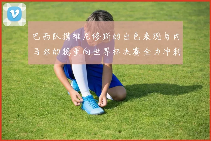 巴西队携维尼修斯的出色表现与内马尔的稳重向世界杯决赛全力冲刺