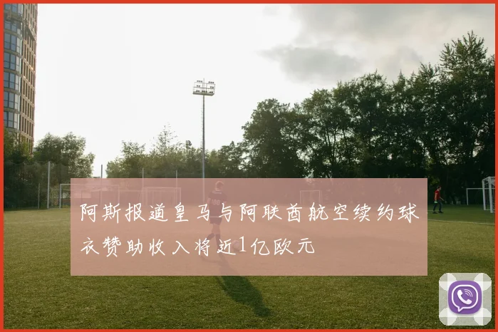 阿斯报道皇马与阿联酋航空续约球衣赞助收入将近1亿欧元