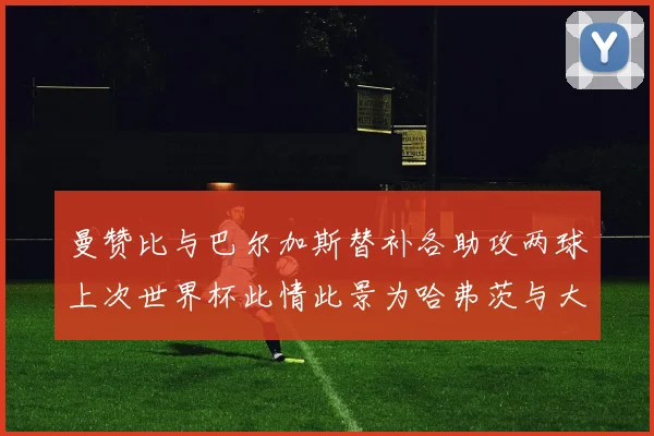 曼赞比与巴尔加斯替补各助攻两球上次世界杯此情此景为哈弗茨与大菲尔