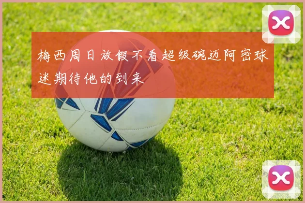 梅西周日放假不看超级碗迈阿密球迷期待他的到来