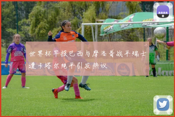 世界杯早报巴西与摩洛哥战平瑞士遭卡塔尔绝平引发热议