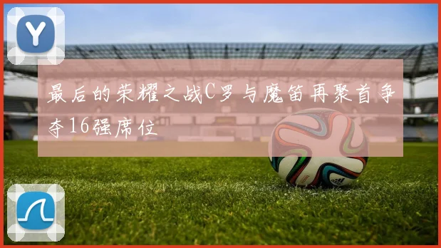 最后的荣耀之战C罗与魔笛再聚首争夺16强席位