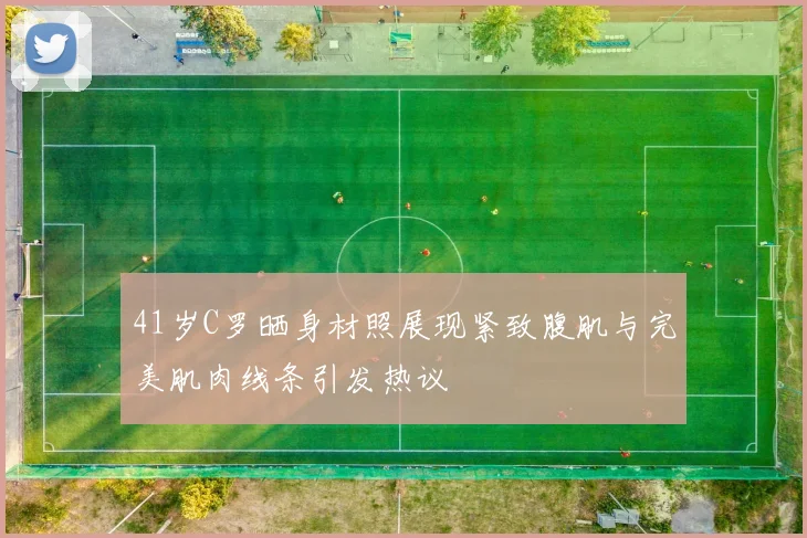41岁C罗晒身材照展现紧致腹肌与完美肌肉线条引发热议