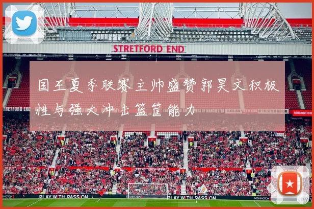 国王夏季联赛主帅盛赞郭昊文积极性与强大冲击篮筐能力