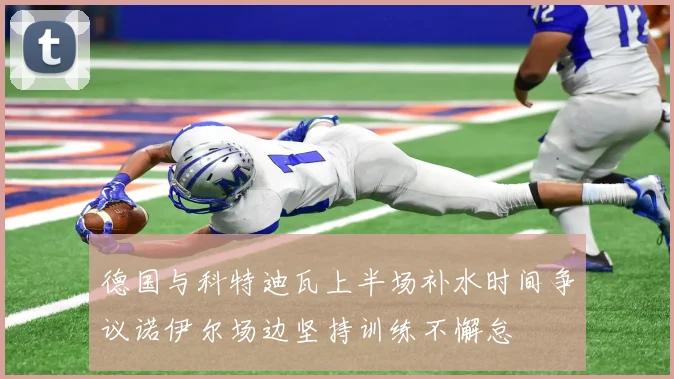 德国与科特迪瓦上半场补水时间争议诺伊尔场边坚持训练不懈怠