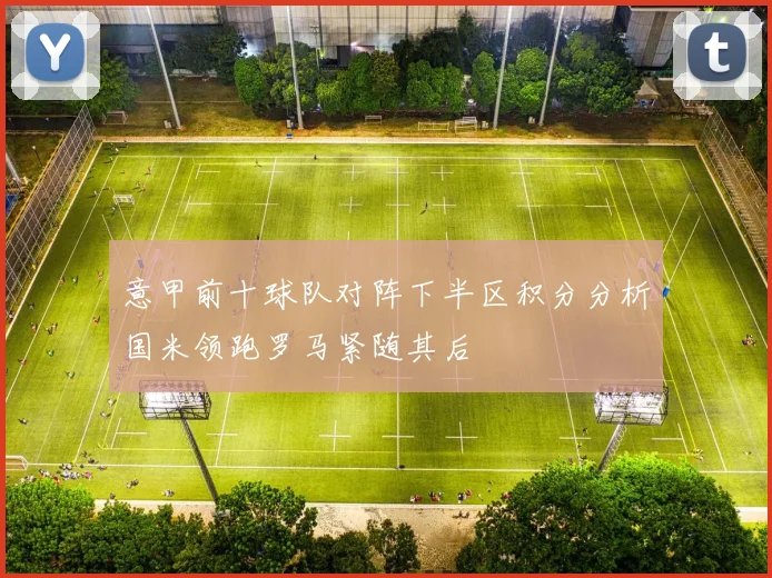 意甲前十球队对阵下半区积分分析国米领跑罗马紧随其后