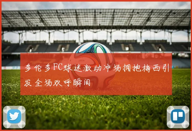 多伦多FC球迷激动冲场拥抱梅西引发全场欢呼瞬间
