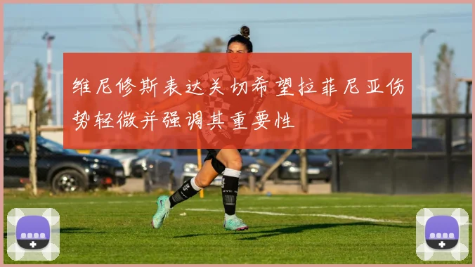 维尼修斯表达关切希望拉菲尼亚伤势轻微并强调其重要性
