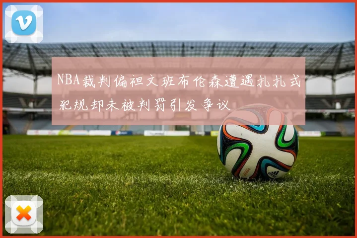 NBA裁判偏袒文班布伦森遭遇扎扎式犯规却未被判罚引发争议