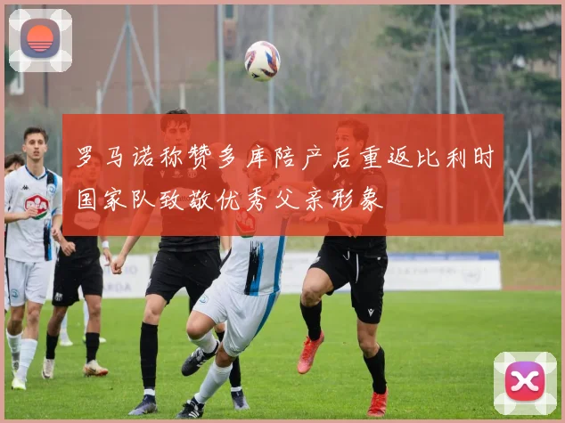 罗马诺称赞多库陪产后重返比利时国家队致敬优秀父亲形象