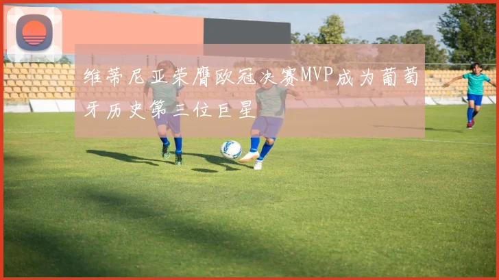 维蒂尼亚荣膺欧冠决赛MVP成为葡萄牙历史第三位巨星