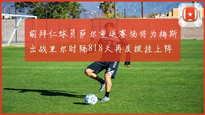 前拜仁球员萨尔重返赛场将为梅斯出战里尔时隔818天再度披挂上阵