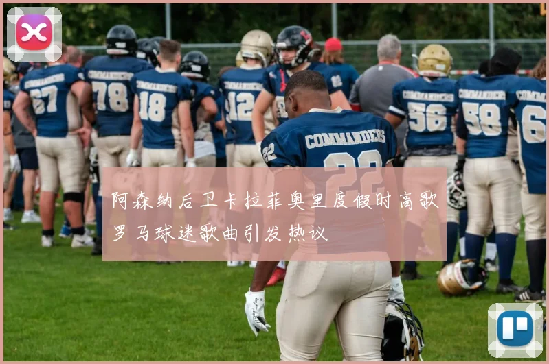 阿森纳后卫卡拉菲奥里度假时高歌罗马球迷歌曲引发热议