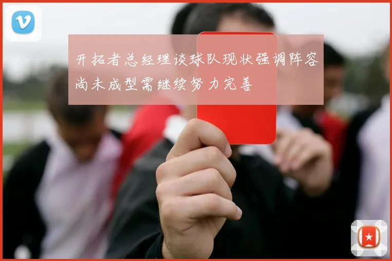 开拓者总经理谈球队现状强调阵容尚未成型需继续努力完善